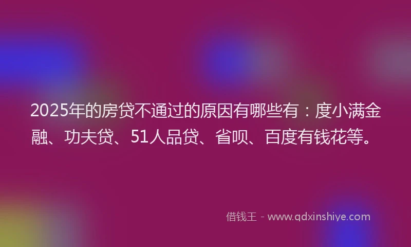 2025年的房贷不通过的原因有哪些有：度小满金融、功夫贷、51人品贷、省呗、百度有钱花等。
