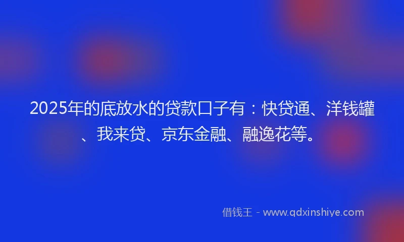 2025年的底放水的贷款口子有：快贷通、洋钱罐、我来贷、京东金融、融逸花等。