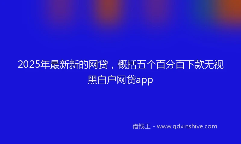 2025年最新新的网贷，概括五个百分百下款无视黑白户网贷app