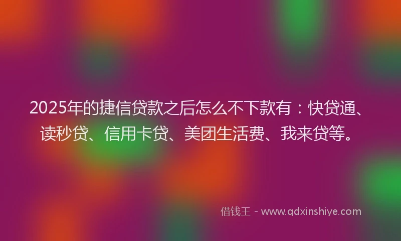 2025年的捷信贷款之后怎么不下款有：快贷通、读秒贷、信用卡贷、美团生活费、我来贷等。