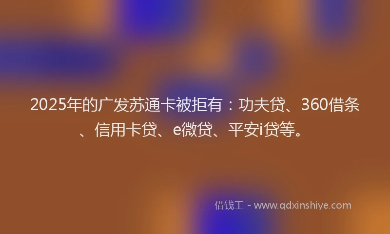 2025年的广发苏通卡被拒有：功夫贷、360借条、信用卡贷、e微贷、平安i贷等。