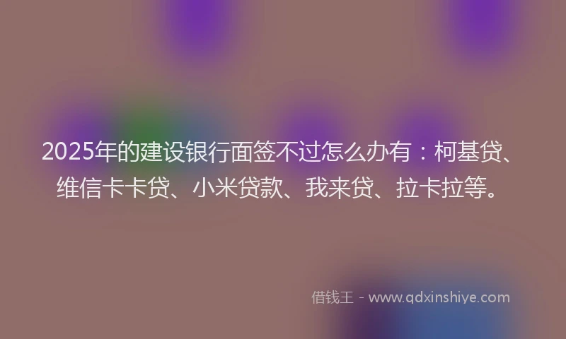 2025年的建设银行面签不过怎么办有：柯基贷、维信卡卡贷、小米贷款、我来贷、拉卡拉等。