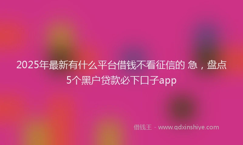 2025年最新有什么平台借钱不看征信的 急，盘点5个黑户贷款必下口子app