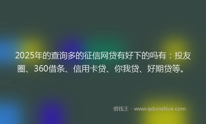 2025年的查询多的征信网贷有好下的吗有：投友圈、360借条、信用卡贷、你我贷、好期贷等。