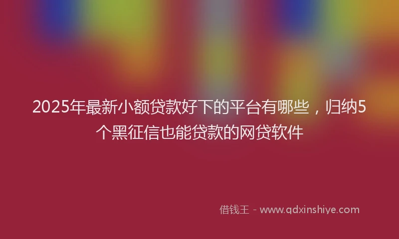 2025年最新小额贷款好下的平台有哪些，归纳5个黑征信也能贷款的网贷软件