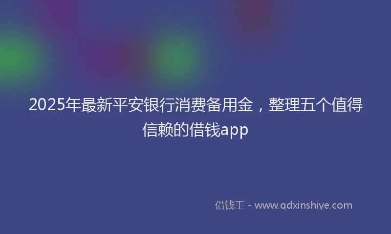 2025年最新平安银行消费备用金，整理五个值得信赖的借钱app