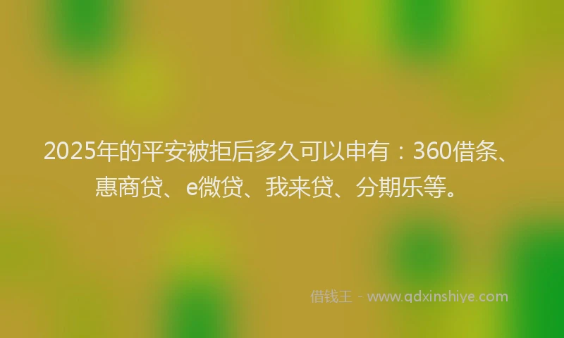 2025年的平安被拒后多久可以申有：360借条、惠商贷、e微贷、我来贷、分期乐等。