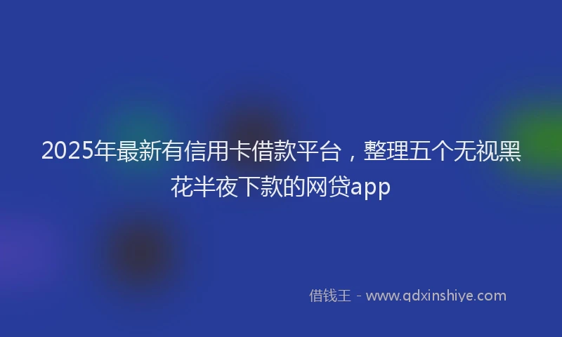 2025年最新有信用卡借款平台，整理五个无视黑花半夜下款的网贷app