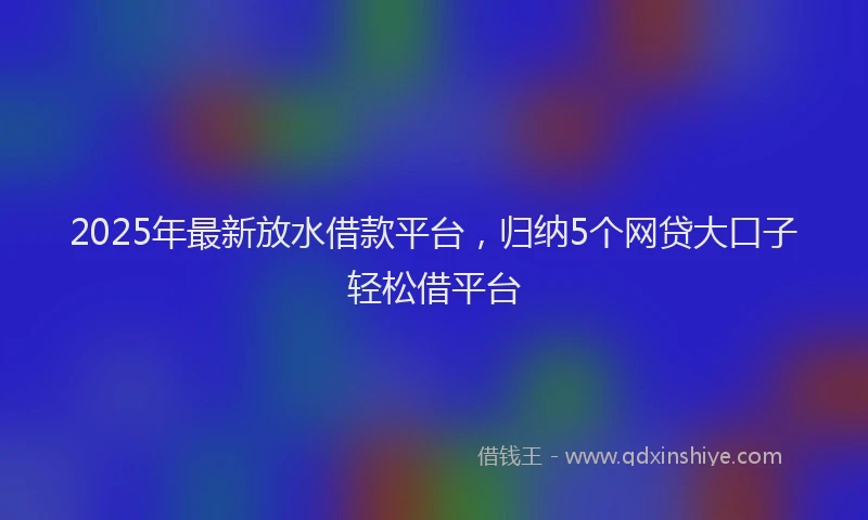 2025年最新放水借款平台，归纳5个网贷大口子轻松借平台