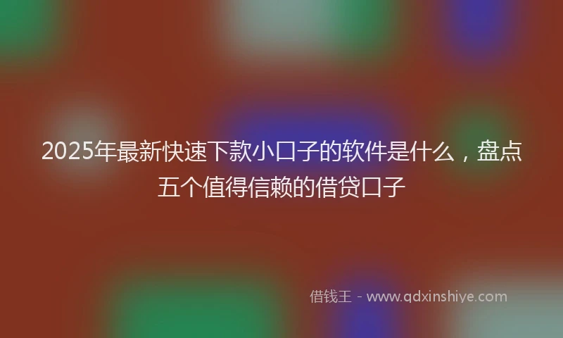 2025年最新快速下款小口子的软件是什么，盘点五个值得信赖的借贷口子