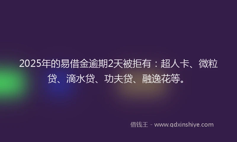 2025年的易借金逾期2天被拒有：超人卡、微粒贷、滴水贷、功夫贷、融逸花等。