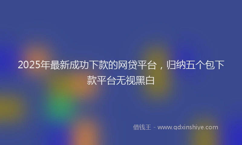 2025年最新成功下款的网贷平台，归纳五个包下款平台无视黑白