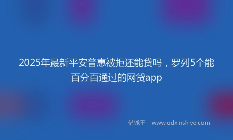 2025年最新平安普惠被拒还能贷吗，罗列5个能百分百通过的网贷app