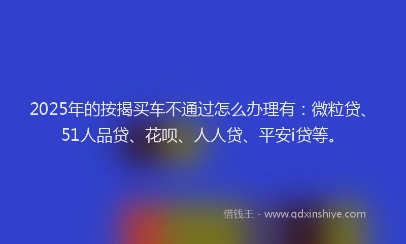 2025年的按揭买车不通过怎么办理有：微粒贷、51人品贷、花呗、人人贷、平安i贷等。