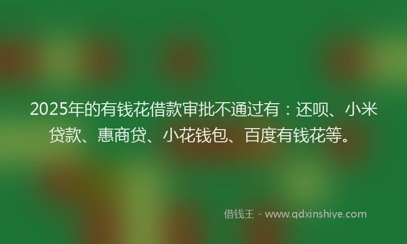 2025年的有钱花借款审批不通过有：还呗、小米贷款、惠商贷、小花钱包、百度有钱花等。