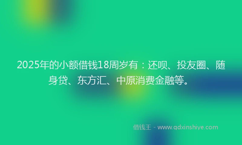 2025年的小额借钱18周岁有：还呗、投友圈、随身贷、东方汇、中原消费金融等。