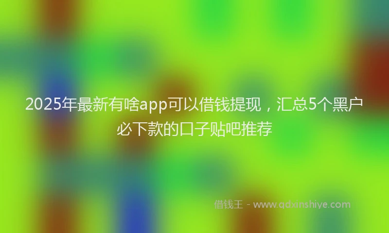 2025年最新有啥app可以借钱提现，汇总5个黑户必下款的口子贴吧推荐