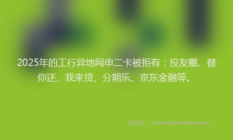 2025年的工行异地网申二卡被拒有：投友圈、替你还、我来贷、分期乐、京东金融等。