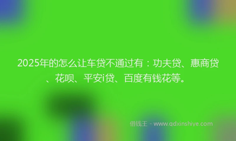 2025年的怎么让车贷不通过有：功夫贷、惠商贷、花呗、平安i贷、百度有钱花等。