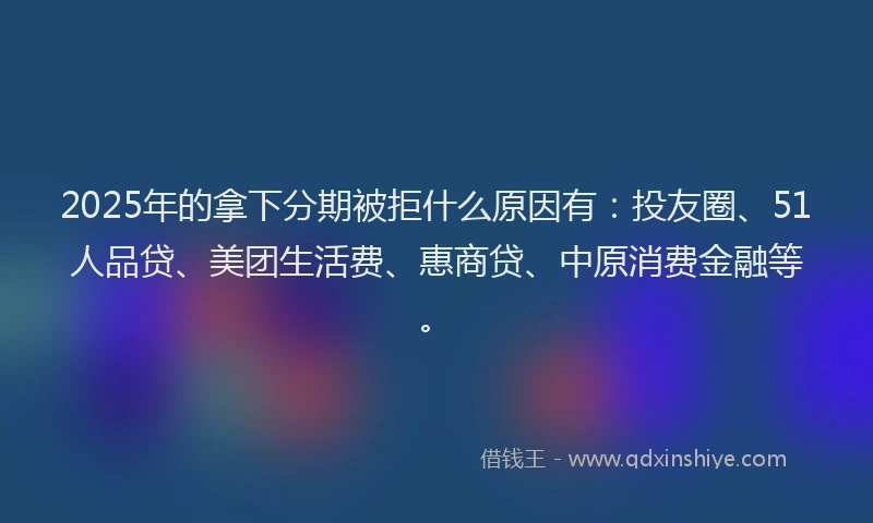 2025年的拿下分期被拒什么原因有：投友圈、51人品贷、美团生活费、惠商贷、中原消费金融等。