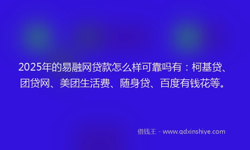 2025年的易融网贷款怎么样可靠吗有：柯基贷、团贷网、美团生活费、随身贷、百度有钱花等。
