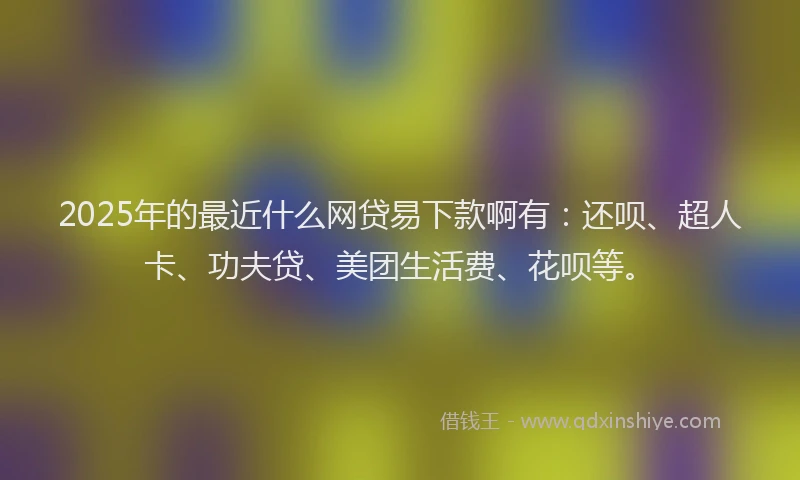 2025年的最近什么网贷易下款啊有：还呗、超人卡、功夫贷、美团生活费、花呗等。