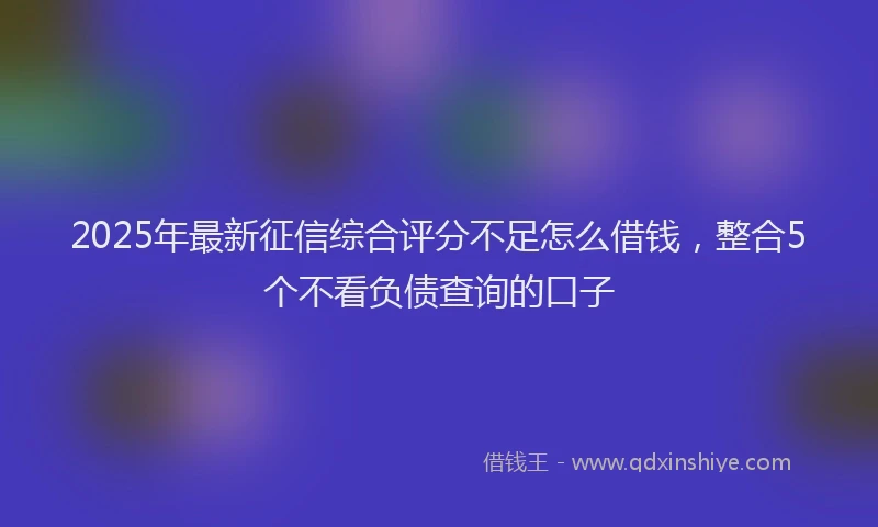 2025年最新征信综合评分不足怎么借钱，整合5个不看负债查询的口子