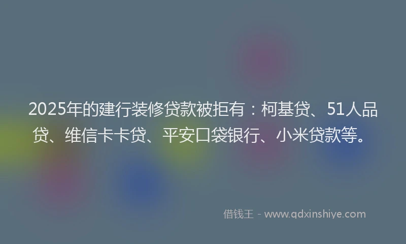 2025年的建行装修贷款被拒有：柯基贷、51人品贷、维信卡卡贷、平安口袋银行、小米贷款等。