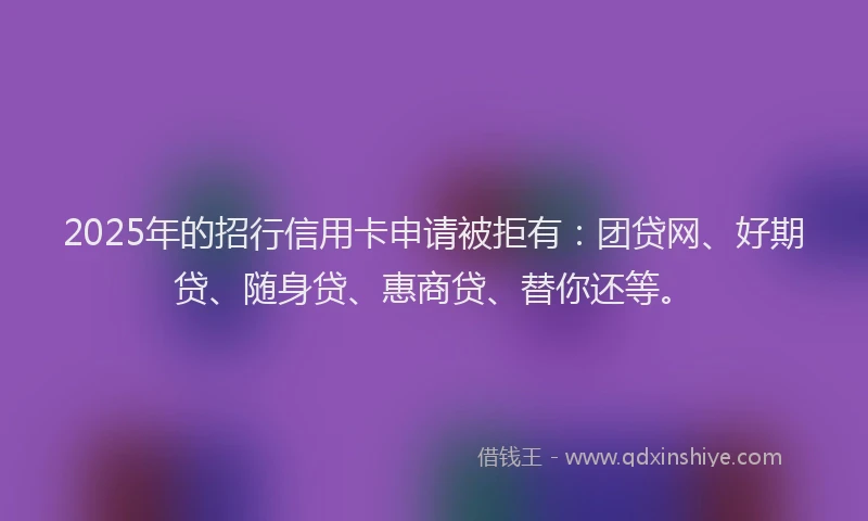 2025年的招行信用卡申请被拒有：团贷网、好期贷、随身贷、惠商贷、替你还等。