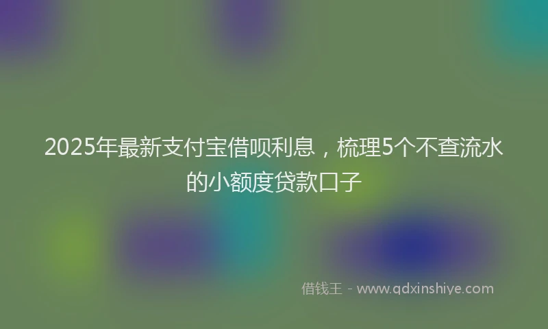 2025年最新支付宝借呗利息，梳理5个不查流水的小额度贷款口子
