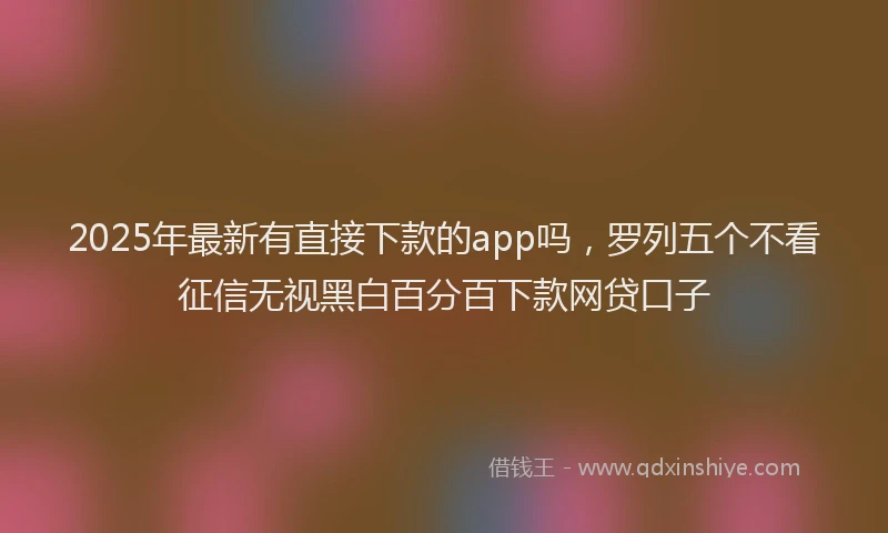2025年最新有直接下款的app吗，罗列五个不看征信无视黑白百分百下款网贷口子