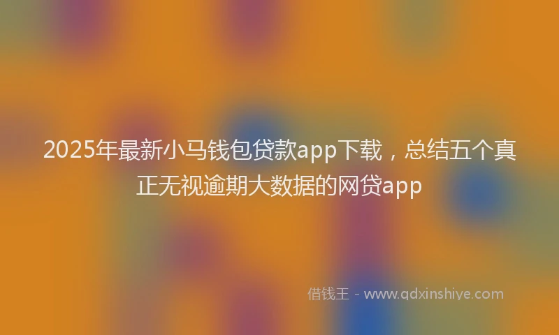 2025年最新小马钱包贷款app下载，总结五个真正无视逾期大数据的网贷app