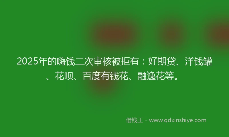 2025年的嗨钱二次审核被拒有：好期贷、洋钱罐、花呗、百度有钱花、融逸花等。