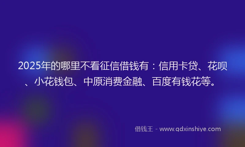 2025年的哪里不看征信借钱有：信用卡贷、花呗、小花钱包、中原消费金融、百度有钱花等。