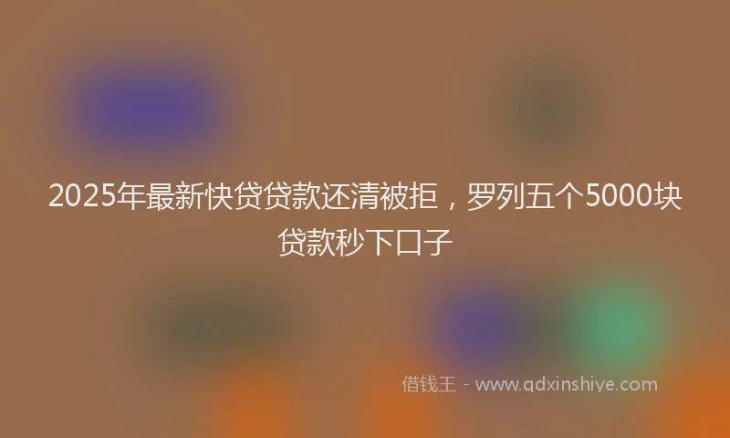 2025年最新快贷贷款还清被拒，罗列五个5000块贷款秒下口子