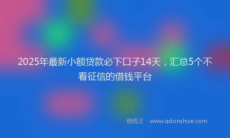 2025年最新小额贷款必下口子14天，汇总5个不看征信的借钱平台