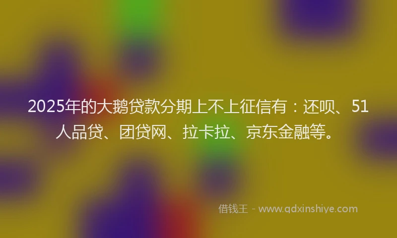 2025年的大鹅贷款分期上不上征信有：还呗、51人品贷、团贷网、拉卡拉、京东金融等。