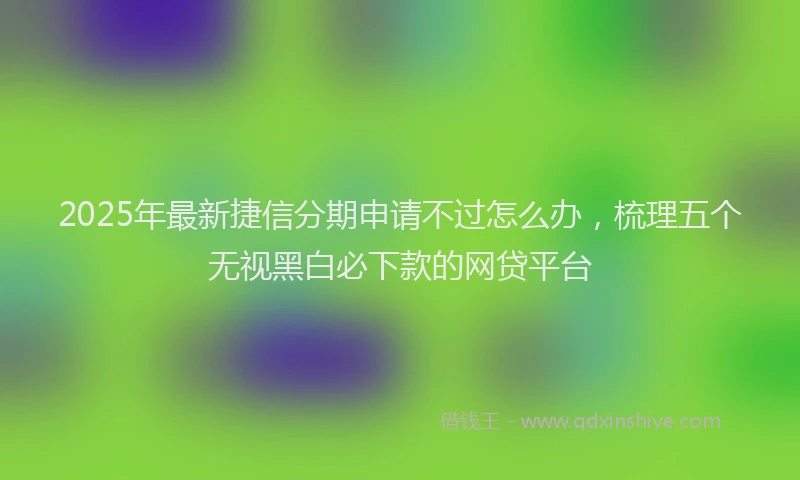 2025年最新捷信分期申请不过怎么办，梳理五个无视黑白必下款的网贷平台