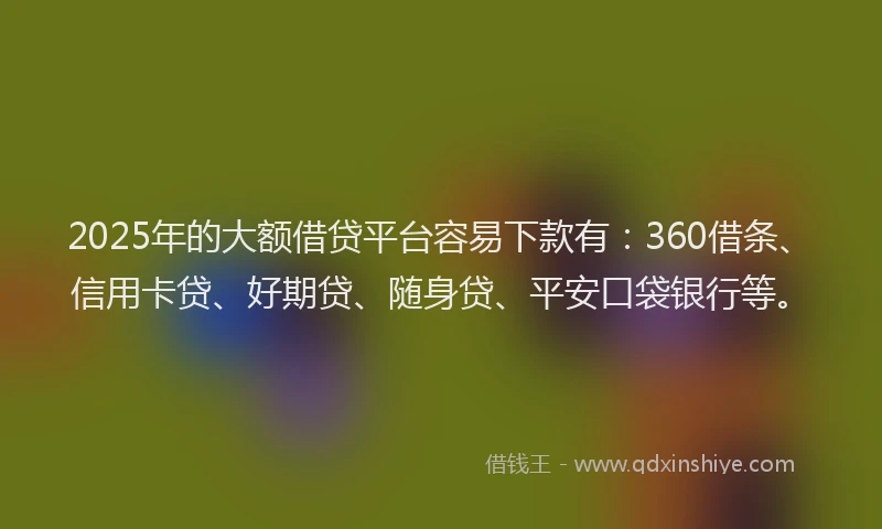 2025年的大额借贷平台容易下款有：360借条、信用卡贷、好期贷、随身贷、平安口袋银行等。