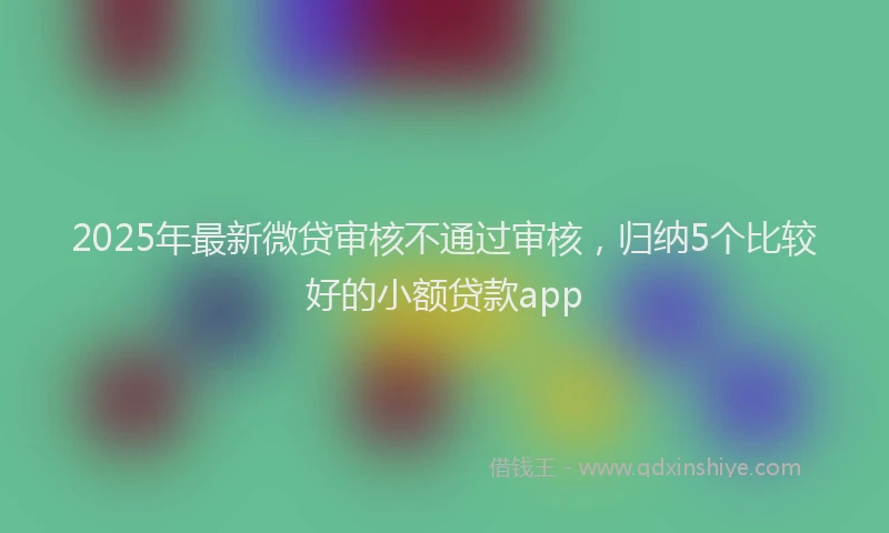 2025年最新微贷审核不通过审核，归纳5个比较好的小额贷款app