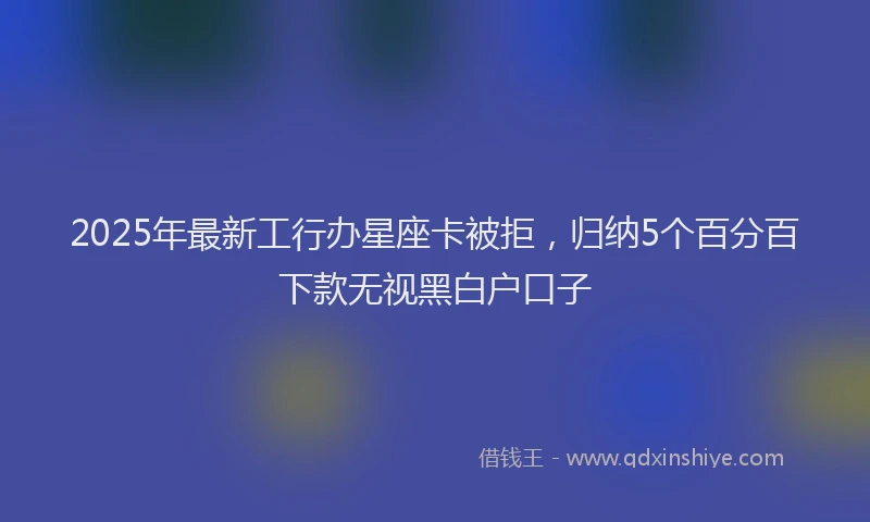 2025年最新工行办星座卡被拒，归纳5个百分百下款无视黑白户口子