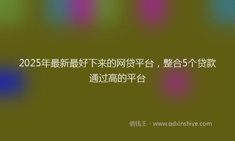 2025年最新最好下来的网贷平台，整合5个贷款通过高的平台