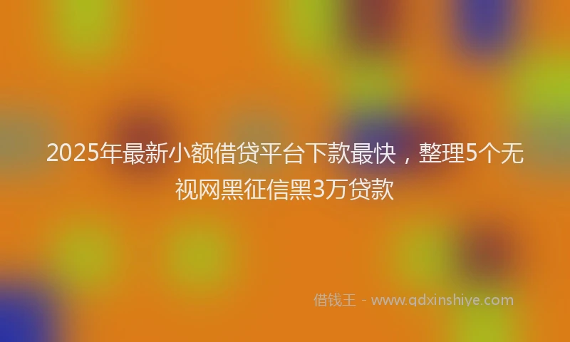 2025年最新小额借贷平台下款最快，整理5个无视网黑征信黑3万贷款