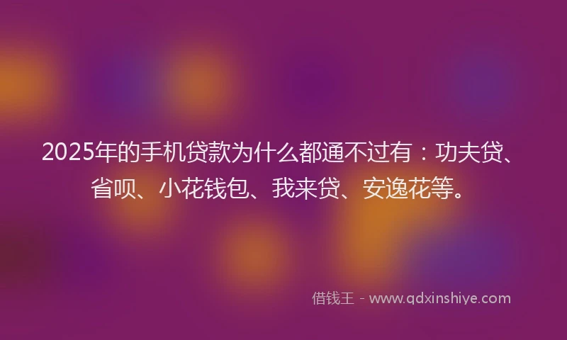 2025年的手机贷款为什么都通不过有：功夫贷、省呗、小花钱包、我来贷、安逸花等。