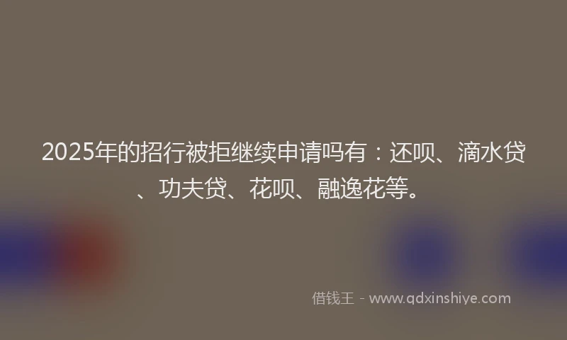 2025年的招行被拒继续申请吗有：还呗、滴水贷、功夫贷、花呗、融逸花等。