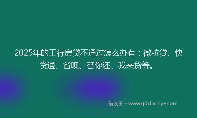 2025年的工行房贷不通过怎么办有：微粒贷、快贷通、省呗、替你还、我来贷等。