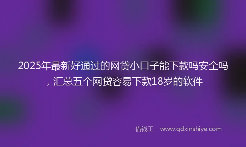 2025年最新好通过的网贷小口子能下款吗安全吗，汇总五个网贷容易下款18岁的软件