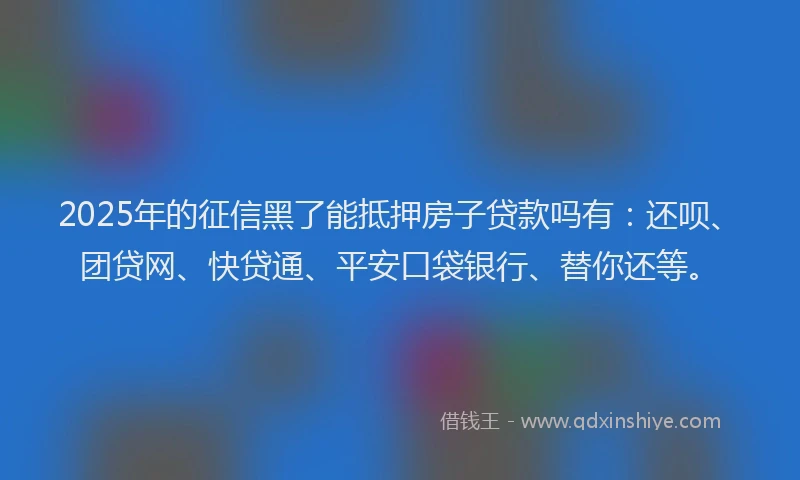 2025年的征信黑了能抵押房子贷款吗有：还呗、团贷网、快贷通、平安口袋银行、替你还等。