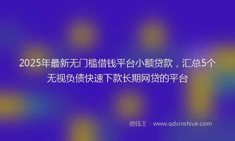 2025年最新无门槛借钱平台小额贷款，汇总5个无视负债快速下款长期网贷的平台