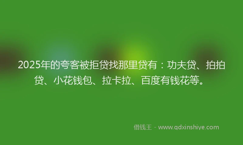 2025年的夸客被拒贷找那里贷有：功夫贷、拍拍贷、小花钱包、拉卡拉、百度有钱花等。